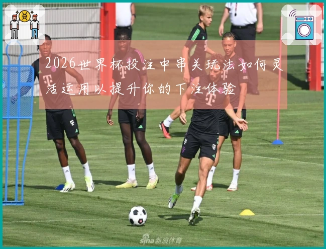 2026世界杯投注中串关玩法如何灵活运用以提升你的下注体验